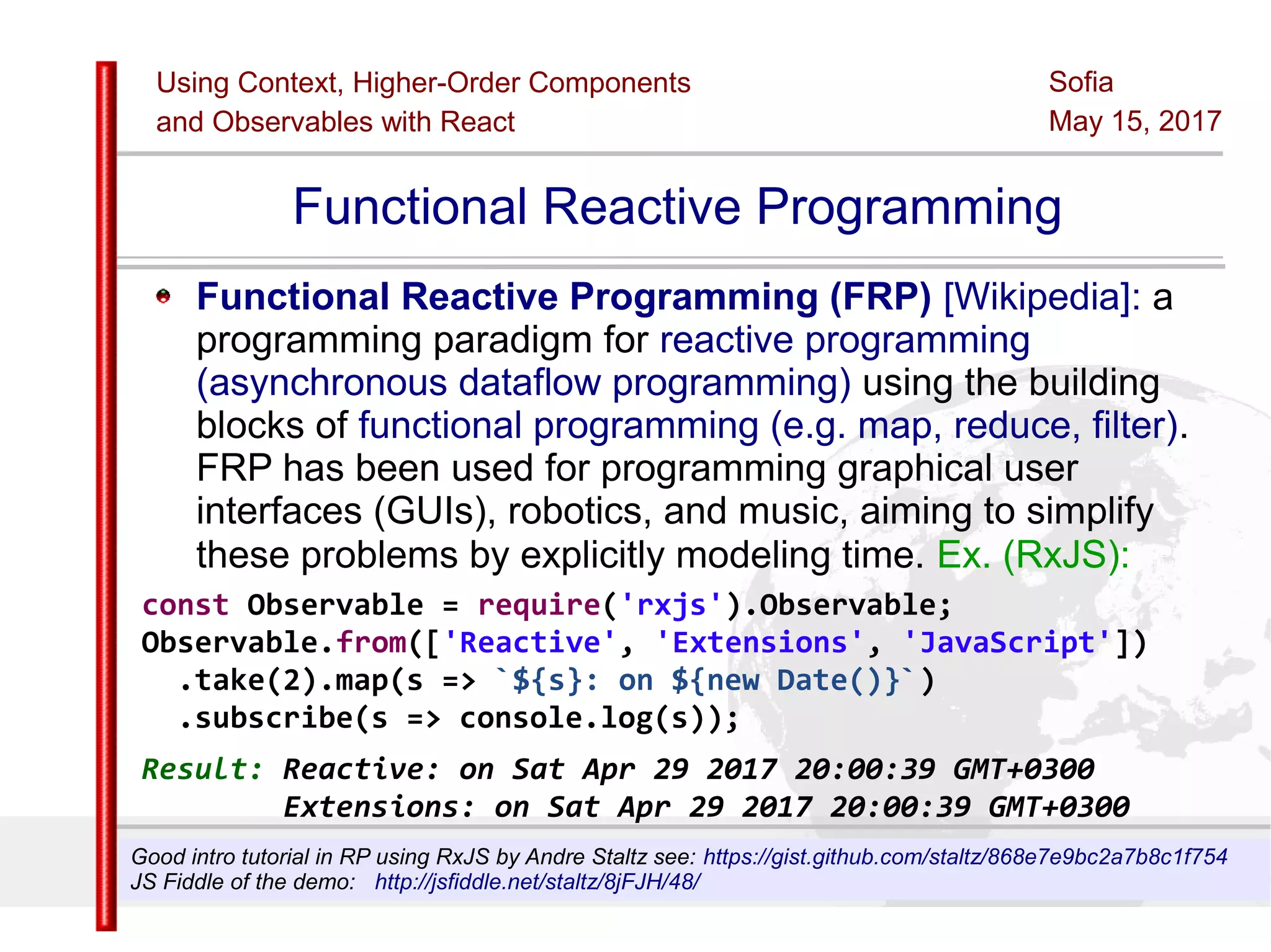 Using Context, Higher-Order Components
and Observables with React
Sofia
May 15, 2017
Slide 49Sources:ReactJS [https://github.com/facebook/react/ ]
Licensed under the Creative Commons Attribution 4.0 International Public License
Functional Reactive Programming
Functional Reactive Programming (FRP) [Wikipedia]: a
programming paradigm for reactive programming
(asynchronous dataflow programming) using the building
blocks of functional programming (e.g. map, reduce, filter).
FRP has been used for programming graphical user
interfaces (GUIs), robotics, and music, aiming to simplify
these problems by explicitly modeling time. Ex. (RxJS):
const Observable = require('rxjs').Observable;
Observable.from(['Reactive', 'Extensions', 'JavaScript'])
.take(2).map(s => `${s}: on ${new Date()}`)
.subscribe(s => console.log(s));
Result: Reactive: on Sat Apr 29 2017 20:00:39 GMT+0300
Extensions: on Sat Apr 29 2017 20:00:39 GMT+0300
Good intro tutorial in RP using RxJS by Andre Staltz see: https://gist.github.com/staltz/868e7e9bc2a7b8c1f754
JS Fiddle of the demo: http://jsfiddle.net/staltz/8jFJH/48/
 