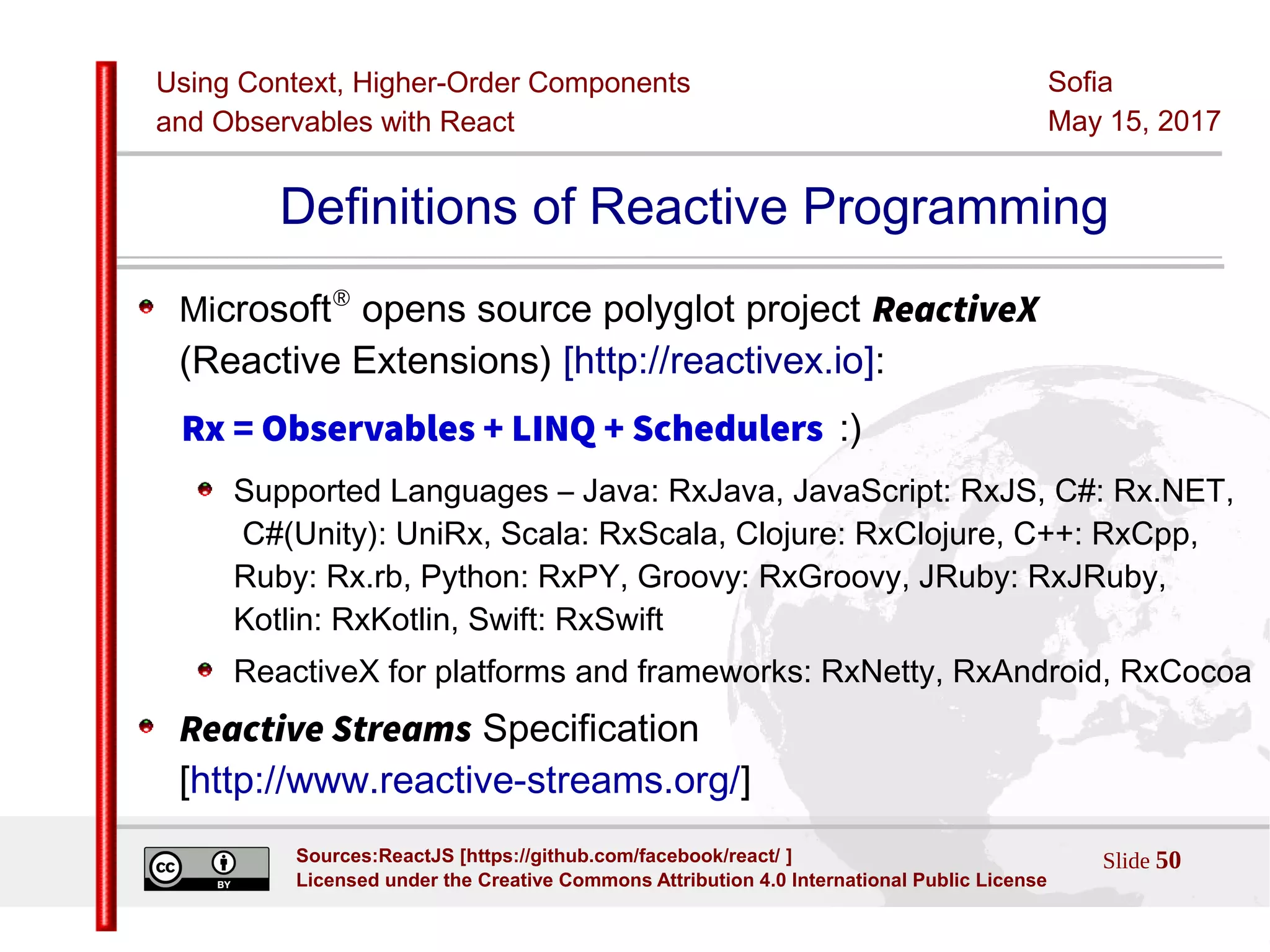Using Context, Higher-Order Components
and Observables with React
Sofia
May 15, 2017
Slide 50Sources:ReactJS [https://github.com/facebook/react/ ]
Licensed under the Creative Commons Attribution 4.0 International Public License
Definitions of Reactive Programming
Microsoft®
opens source polyglot project ReactiveX
(Reactive Extensions) [http://reactivex.io]:
Rx = Observables + LINQ + Schedulers :)
Supported Languages – Java: RxJava, JavaScript: RxJS, C#: Rx.NET,
C#(Unity): UniRx, Scala: RxScala, Clojure: RxClojure, C++: RxCpp,
Ruby: Rx.rb, Python: RxPY, Groovy: RxGroovy, JRuby: RxJRuby,
Kotlin: RxKotlin, Swift: RxSwift
ReactiveX for platforms and frameworks: RxNetty, RxAndroid, RxCocoa
Reactive Streams Specification
[http://www.reactive-streams.org/]
 