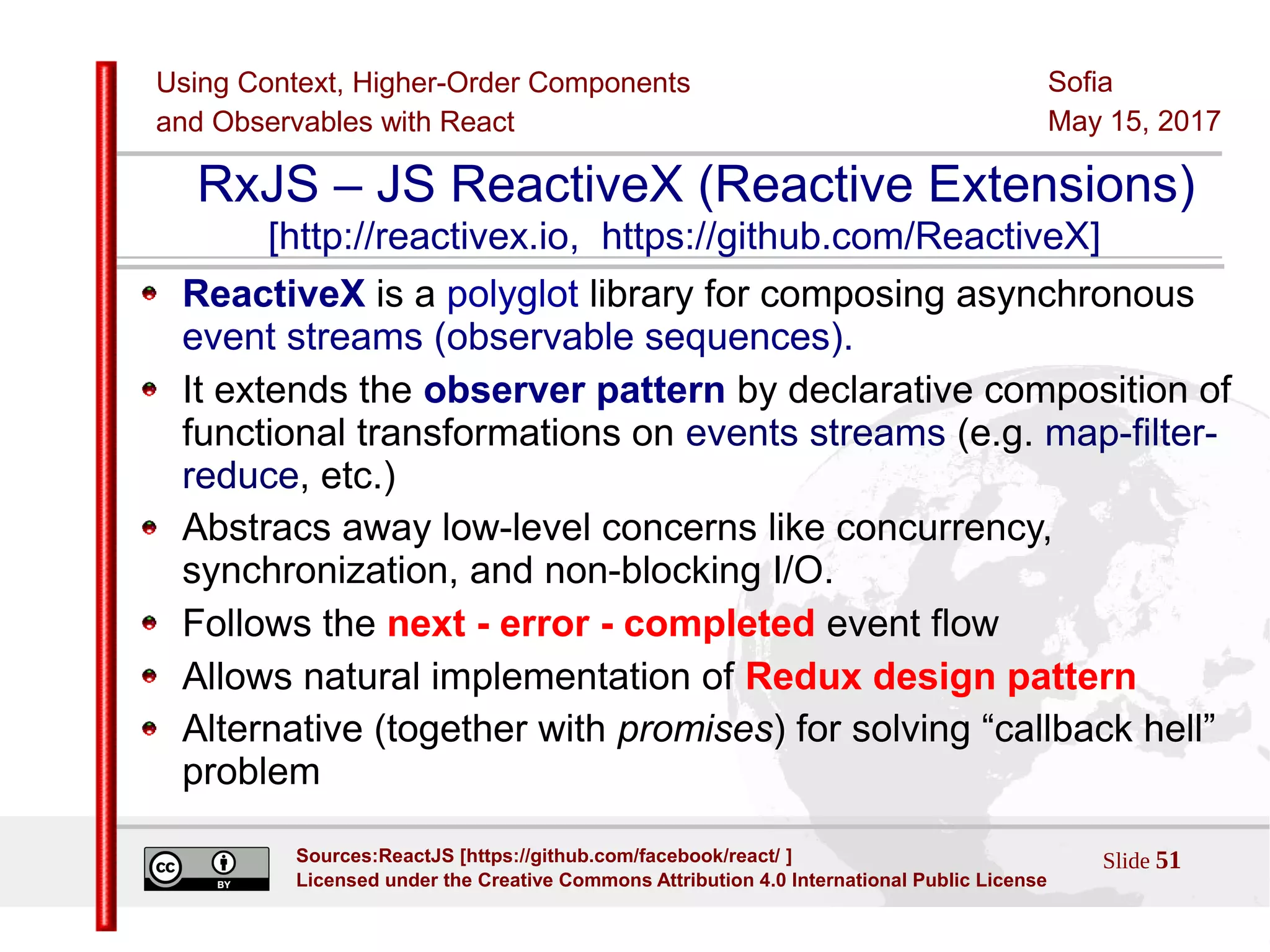 Using Context, Higher-Order Components
and Observables with React
Sofia
May 15, 2017
Slide 51Sources:ReactJS [https://github.com/facebook/react/ ]
Licensed under the Creative Commons Attribution 4.0 International Public License
RxJS – JS ReactiveX (Reactive Extensions)
[http://reactivex.io, https://github.com/ReactiveX]
ReactiveX is a polyglot library for composing asynchronous
event streams (observable sequences).
It extends the observer pattern by declarative composition of
functional transformations on events streams (e.g. map-filter-
reduce, etc.)
Abstracs away low-level concerns like concurrency,
synchronization, and non-blocking I/O.
Follows the next - error - completed event flow
Allows natural implementation of Redux design pattern
Alternative (together with promises) for solving “callback hell”
problem
 