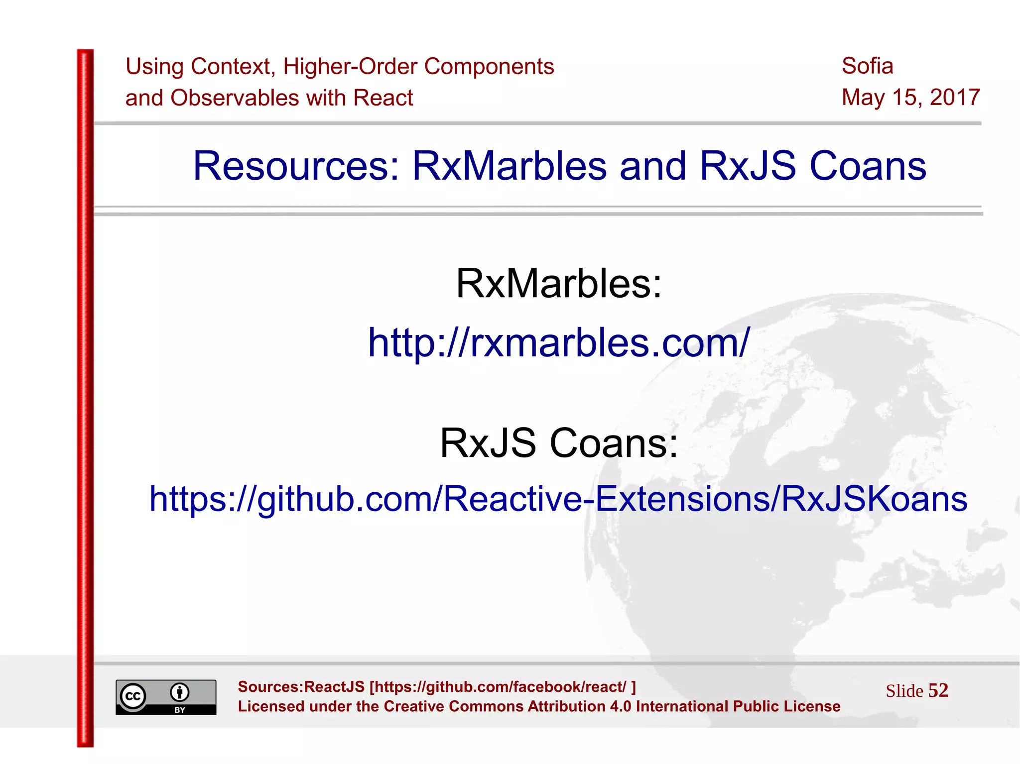 Using Context, Higher-Order Components
and Observables with React
Sofia
May 15, 2017
Slide 52Sources:ReactJS [https://github.com/facebook/react/ ]
Licensed under the Creative Commons Attribution 4.0 International Public License
Resources: RxMarbles and RxJS Coans
RxMarbles:
http://rxmarbles.com/
RxJS Coans:
https://github.com/Reactive-Extensions/RxJSKoans
 