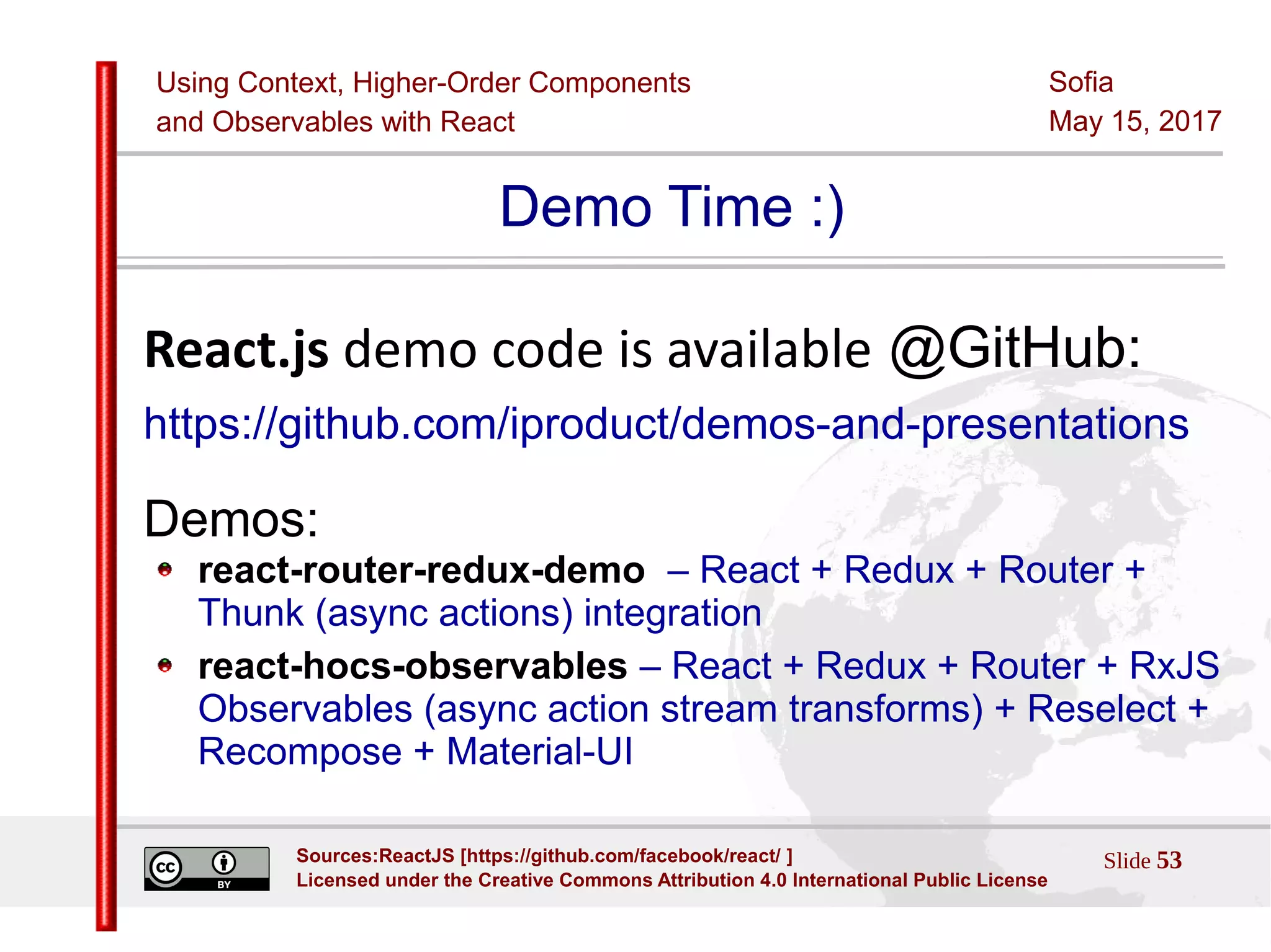 Using Context, Higher-Order Components
and Observables with React
Sofia
May 15, 2017
Slide 53Sources:ReactJS [https://github.com/facebook/react/ ]
Licensed under the Creative Commons Attribution 4.0 International Public License
Demo Time :)
React.js demo code is available @GitHub:
https://github.com/iproduct/demos-and-presentations
Demos:
react-router-redux-demo – React + Redux + Router +
Thunk (async actions) integration
react-hocs-observables – React + Redux + Router + RxJS
Observables (async action stream transforms) + Reselect +
Recompose + Material-UI
 