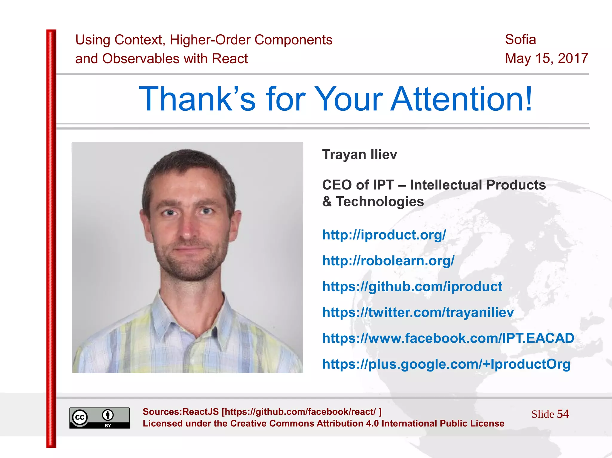 Using Context, Higher-Order Components
and Observables with React
Sofia
May 15, 2017
Slide 54Sources:ReactJS [https://github.com/facebook/react/ ]
Licensed under the Creative Commons Attribution 4.0 International Public License
Thank’s for Your Attention!
Trayan Iliev
CEO of IPT – Intellectual Products
& Technologies
http://iproduct.org/
http://robolearn.org/
https://github.com/iproduct
https://twitter.com/trayaniliev
https://www.facebook.com/IPT.EACAD
https://plus.google.com/+IproductOrg
 