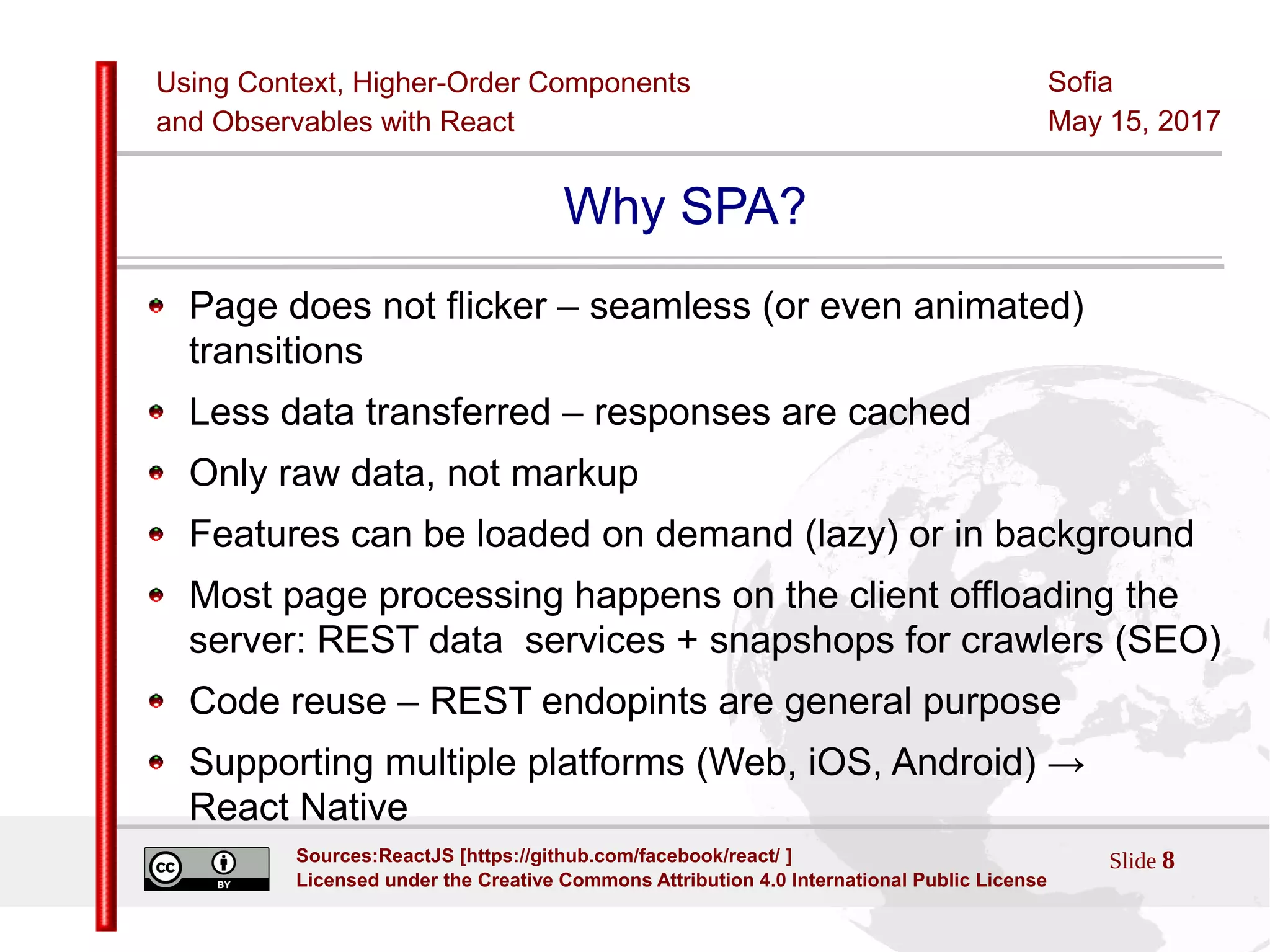 Using Context, Higher-Order Components
and Observables with React
Sofia
May 15, 2017
Slide 8Sources:ReactJS [https://github.com/facebook/react/ ]
Licensed under the Creative Commons Attribution 4.0 International Public License
Why SPA?
Page does not flicker – seamless (or even animated)
transitions
Less data transferred – responses are cached
Only raw data, not markup
Features can be loaded on demand (lazy) or in background
Most page processing happens on the client offloading the
server: REST data services + snapshops for crawlers (SEO)
Code reuse – REST endopints are general purpose
Supporting multiple platforms (Web, iOS, Android) →
React Native
 