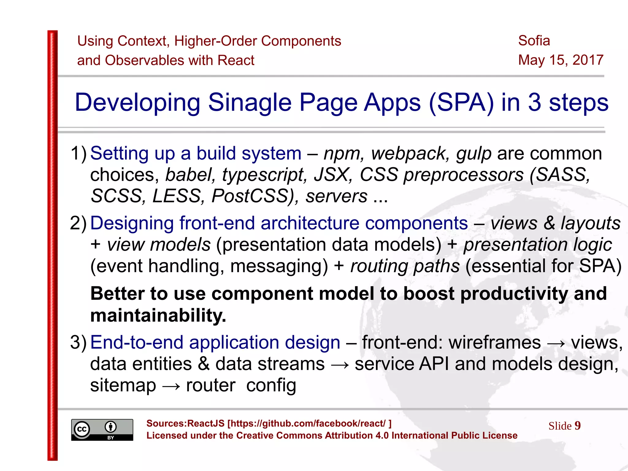 Using Context, Higher-Order Components
and Observables with React
Slide 9Sources:ReactJS [https://github.com/facebook/react/ ]
Licensed under the Creative Commons Attribution 4.0 International Public License
Sofia
May 15, 2017
Developing Sinagle Page Apps (SPA) in 3 steps
1) Setting up a build system – npm, webpack, gulp are common
choices, babel, typescript, JSX, CSS preprocessors (SASS,
SCSS, LESS, PostCSS), servers ...
2) Designing front-end architecture components – views & layouts
+ view models (presentation data models) + presentation logic
(event handling, messaging) + routing paths (essential for SPA)
Better to use component model to boost productivity and
maintainability.
3) End-to-end application design – front-end: wireframes → views,
data entities & data streams → service API and models design,
sitemap → router config
 