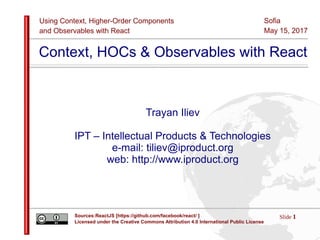 Using Context, Higher-Order Components
and Observables with React
Slide 1Sources:ReactJS [https://github.com/facebook/react/ ]
Licensed under the Creative Commons Attribution 4.0 International Public License
Sofia
May 15, 2017
Context, HOCs & Observables with React
Trayan Iliev
IPT – Intellectual Products & Technologies
e-mail: tiliev@iproduct.org
web: http://www.iproduct.org
 