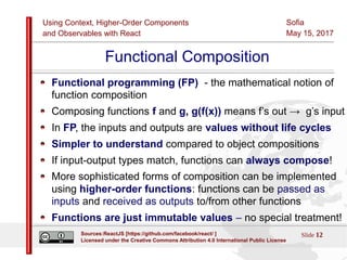 Using Context, Higher-Order Components
and Observables with React
Sofia
May 15, 2017
Slide 12Sources:ReactJS [https://github.com/facebook/react/ ]
Licensed under the Creative Commons Attribution 4.0 International Public License
Functional Composition
Functional programming (FP) - the mathematical notion of
function composition
Composing functions f and g, g(f(x)) means f’s out → g’s input
In FP, the inputs and outputs are values without life cycles
Simpler to understand compared to object compositions
If input-output types match, functions can always compose!
More sophisticated forms of composition can be implemented
using higher-order functions: functions can be passed as
inputs and received as outputs to/from other functions
Functions are just immutable values – no special treatment!
 