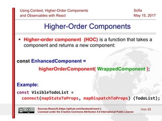 Using Context, Higher-Order Components
and Observables with React
Sofia
May 15, 2017
Slide 13Sources:ReactJS [https://github.com/facebook/react/ ]
Licensed under the Creative Commons Attribution 4.0 International Public License
Higher-Order Components
Higher-order component (HOC) is a function that takes a
component and returns a new component:
const EnhancedComponent =
higherOrderComponent( WrappedComponent );
Example:
const VisibleTodoList =
connect(mapStateToProps, mapDispatchToProps) (TodoList);
 