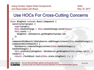 Using Context, Higher-Order Components
and Observables with React
Sofia
May 15, 2017
Slide 14Sources:ReactJS [https://github.com/facebook/react/ ]
Licensed under the Creative Commons Attribution 4.0 International Public License
Use HOCs For Cross-Cutting Concerns
class BlogPost extends React.Component {
constructor(props) {
super(props);
this.handleChange = this.handleChange.bind(this);
this.state = {
blogPost: DataSource.getBlogPost(props.id)
};
}
componentDidMount(){DataSource.addChangeListener(this.handleChange);}
componentWillUnmount() {
DataSource.removeChangeListener(this.handleChange);}
handleChange() {
this.setState({blogPost: DataSource.getBlogPost(this.props.id)}); }
render() {
return <TextBlock text={this.state.blogPost} />; }
}
 