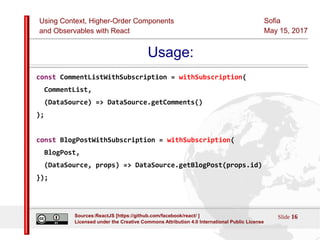 Using Context, Higher-Order Components
and Observables with React
Sofia
May 15, 2017
Slide 16Sources:ReactJS [https://github.com/facebook/react/ ]
Licensed under the Creative Commons Attribution 4.0 International Public License
Usage:
const CommentListWithSubscription = withSubscription(
CommentList,
(DataSource) => DataSource.getComments()
);
const BlogPostWithSubscription = withSubscription(
BlogPost,
(DataSource, props) => DataSource.getBlogPost(props.id)
});
 