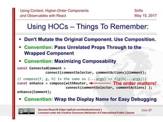 Using Context, Higher-Order Components
and Observables with React
Sofia
May 15, 2017
Slide 17Sources:ReactJS [https://github.com/facebook/react/ ]
Licensed under the Creative Commons Attribution 4.0 International Public License
Using HOCs – Things To Remember:
Don't Mutate the Original Component. Use Composition.
Convention: Pass Unrelated Props Through to the
Wrapped Component
Convention: Maximizing Composability
const ConnectedComment =
connect(commentSelector, commentActions)(Comment);
// compose(f, g, h) is the same as (...args) => f(g(h(...args)))
const enhance = compose(withRouter,
connect(commentSelector, commentActions) );
enhance(Comment);
Convention: Wrap the Display Name for Easy Debugging
The order matters!
 