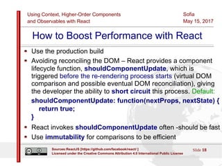 Using Context, Higher-Order Components
and Observables with React
Sofia
May 15, 2017
Slide 18Sources:ReactJS [https://github.com/facebook/react/ ]
Licensed under the Creative Commons Attribution 4.0 International Public License
How to Boost Performance with React
Use the production build
Avoiding reconciling the DOM – React provides a component
lifecycle function, shouldComponentUpdate, which is
triggered before the re-rendering process starts (virtual DOM
comparison and possible eventual DOM reconciliation), giving
the developer the ability to short circuit this process. Default:
shouldComponentUpdate: function(nextProps, nextState) {
return true;
}
React invokes shouldComponentUpdate often -should be fast
Use immutability for comparisons to be efficient
 