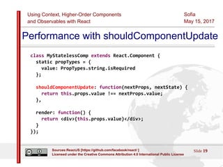 Using Context, Higher-Order Components
and Observables with React
Sofia
May 15, 2017
Slide 19Sources:ReactJS [https://github.com/facebook/react/ ]
Licensed under the Creative Commons Attribution 4.0 International Public License
Performance with shouldComponentUpdate
class MyStatelessComp extends React.Component {
static propTypes = {
value: PropTypes.string.isRequired
};
shouldComponentUpdate: function(nextProps, nextState) {
return this.props.value !== nextProps.value;
},
render: function() {
return <div>{this.props.value}</div>;
}
});
 