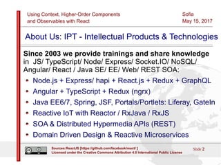 Using Context, Higher-Order Components
and Observables with React
Sofia
May 15, 2017
Slide 2Sources:ReactJS [https://github.com/facebook/react/ ]
Licensed under the Creative Commons Attribution 4.0 International Public License
About Us: IPT - Intellectual Products & Technologies
Since 2003 we provide trainings and share knowledge
in JS/ TypeScript/ Node/ Express/ Socket.IO/ NoSQL/
Angular/ React / Java SE/ EE/ Web/ REST SOA:
Node.js + Express/ hapi + React.js + Redux + GraphQL
Angular + TypeScript + Redux (ngrx)
Java EE6/7, Spring, JSF, Portals/Portlets: Liferay, GateIn
Reactive IoT with Reactor / RxJava / RxJS
SOA & Distributed Hypermedia APIs (REST)
Domain Driven Design & Reactive Microservices
 