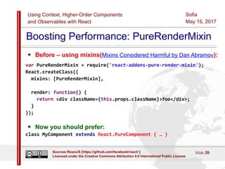 Using Context, Higher-Order Components
and Observables with React
Sofia
May 15, 2017
Slide 20Sources:ReactJS [https://github.com/facebook/react/ ]
Licensed under the Creative Commons Attribution 4.0 International Public License
Boosting Performance: PureRenderMixin
Before – using mixins(Mixins Considered Harmful by Dan Abramov):
var PureRenderMixin = require('react-addons-pure-render-mixin');
React.createClass({
mixins: [PureRenderMixin],
render: function() {
return <div className={this.props.className}>foo</div>;
}
});
Now you should prefer:
class MyComponent extends React.PureComponent { … }
 