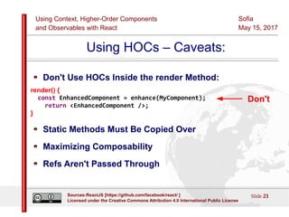 Using Context, Higher-Order Components
and Observables with React
Sofia
May 15, 2017
Slide 21Sources:ReactJS [https://github.com/facebook/react/ ]
Licensed under the Creative Commons Attribution 4.0 International Public License
Using HOCs – Caveats:
Don't Use HOCs Inside the render Method:
render() {
const EnhancedComponent = enhance(MyComponent);
return <EnhancedComponent />;
}
Static Methods Must Be Copied Over
Maximizing Composability
Refs Aren't Passed Through
Don't
 