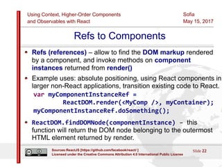 Using Context, Higher-Order Components
and Observables with React
Sofia
May 15, 2017
Slide 22Sources:ReactJS [https://github.com/facebook/react/ ]
Licensed under the Creative Commons Attribution 4.0 International Public License
Refs to Components
Refs (references) – allow to find the DOM markup rendered
by a component, and invoke methods on component
instances returned from render()
Example uses: absolute positioning, using React components in
larger non-React applications, transition existing code to React.
var myComponentInstanceRef =
ReactDOM.render(<MyComp />, myContainer);
myComponentInstanceRef.doSomething();
ReactDOM.findDOMNode(componentInstance) – this
function will return the DOM node belonging to the outermost
HTML element returned by render.
 