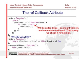 Using Context, Higher-Order Components
and Observables with React
Sofia
May 15, 2017
Slide 23Sources:ReactJS [https://github.com/facebook/react/ ]
Licensed under the Creative Commons Attribution 4.0 International Public License
The ref Callback Attribute
render: function() {
return (
<TextInput ref={ function(input) {
if (input != null) {
input.focus();
}
}} />
);
},
OR better using ES6 => :
render: function() {
return <TextInput ref={(c) => this._input = c} />;
},
componentDidMount: function() {
this._input.focus();
},
Will be called twice – on mount with ref,
and on unmount with null. That is why
we check if ref not null.
 