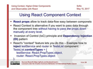 Using Context, Higher-Order Components
and Observables with React
Sofia
May 15, 2017
Slide 24Sources:ReactJS [https://github.com/facebook/react/ ]
Licensed under the Creative Commons Attribution 4.0 International Public License
Using React Component Context
React props allow to track data-flow easy between componets
React Context is alternative if you want to pass data through
the component tree without having to pass the props down
manually at every level.
Inversion of Control (IoC) principle and Dependency Injection
(DI) pattern
React's "context" feature lets you do this – Example how to
inject testService and router in TestsList component:
TestsList.contextTypes = {
testService: React.PropTypes.object,
router: React.PropTypes.object
};
 