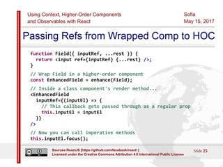 Using Context, Higher-Order Components
and Observables with React
Sofia
May 15, 2017
Slide 25Sources:ReactJS [https://github.com/facebook/react/ ]
Licensed under the Creative Commons Attribution 4.0 International Public License
Passing Refs from Wrapped Comp to HOC
function Field({ inputRef, ...rest }) {
return <input ref={inputRef} {...rest} />;
}
// Wrap Field in a higher-order component
const EnhancedField = enhance(Field);
// Inside a class component's render method...
<EnhancedField
inputRef={(inputEl) => {
// This callback gets passed through as a regular prop
this.inputEl = inputEl
}}
/>
// Now you can call imperative methods
this.inputEl.focus();
 