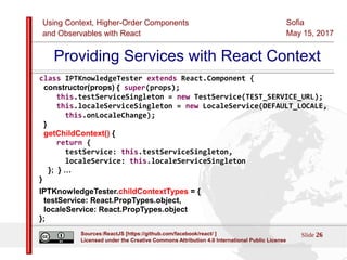 Using Context, Higher-Order Components
and Observables with React
Sofia
May 15, 2017
Slide 26Sources:ReactJS [https://github.com/facebook/react/ ]
Licensed under the Creative Commons Attribution 4.0 International Public License
Providing Services with React Context
class IPTKnowledgeTester extends React.Component {
constructor(props) { super(props);
this.testServiceSingleton = new TestService(TEST_SERVICE_URL);
this.localeServiceSingleton = new LocaleService(DEFAULT_LOCALE,
this.onLocaleChange);
}
getChildContext() {
return {
testService: this.testServiceSingleton,
localeService: this.localeServiceSingleton
}; } …
}
IPTKnowledgeTester.childContextTypes = {
testService: React.PropTypes.object,
localeService: React.PropTypes.object
};
 