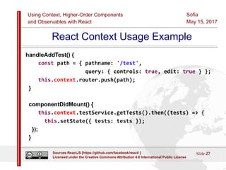 Using Context, Higher-Order Components
and Observables with React
Sofia
May 15, 2017
Slide 27Sources:ReactJS [https://github.com/facebook/react/ ]
Licensed under the Creative Commons Attribution 4.0 International Public License
React Context Usage Example
handleAddTest() {
const path = { pathname: '/test',
query: { controls: true, edit: true } };
this.context.router.push(path);
}
componentDidMount() {
this.context.testService.getTests().then((tests) => {
this.setState({ tests: tests });
});
}
 