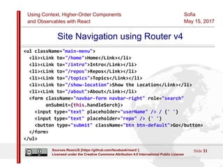 Using Context, Higher-Order Components
and Observables with React
Sofia
May 15, 2017
Slide 31Sources:ReactJS [https://github.com/facebook/react/ ]
Licensed under the Creative Commons Attribution 4.0 International Public License
Site Navigation using Router v4
<ul className="main-menu">
<li><Link to="/home">Home</Link></li>
<li><Link to="/intro">Intro</Link></li>
<li><Link to="/repos">Repos</Link></li>
<li><Link to="/topics">Topics</Link></li>
<li><Link to="/show-location">Show the Location</Link></li>
<li><Link to="/about">About</Link></li>
<form className="navbar-form navbar-right" role="search"
onSubmit={this.handleSerch}>
<input type="text" placeholder="userName" /> / {' '}
<input type="text" placeholder="repo" /> {' '}
<button type="submit" className="btn btn-default">Go</button>
</form>
</ul>
 