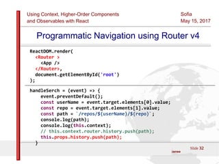 Using Context, Higher-Order Components
and Observables with React
Sofia
May 15, 2017
Slide 32Sources:ReactJS [https://github.com/facebook/react/ ]
Licensed under the Creative Commons Attribution 4.0 International Public License
Programmatic Navigation using Router v4
ReactDOM.render(
<Router >
<App />
</Router>,
document.getElementById('root')
);
handleSerch = (event) => {
event.preventDefault();
const userName = event.target.elements[0].value;
const repo = event.target.elements[1].value;
const path = `/repos/${userName}/${repo}`;
console.log(path);
console.log(this.context);
// this.context.router.history.push(path);
this.props.history.push(path);
}
 