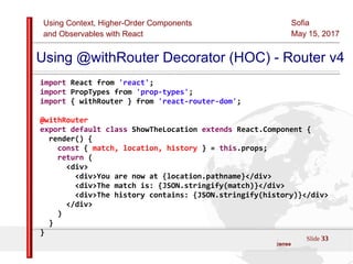 Using Context, Higher-Order Components
and Observables with React
Sofia
May 15, 2017
Slide 33Sources:ReactJS [https://github.com/facebook/react/ ]
Licensed under the Creative Commons Attribution 4.0 International Public License
Using @withRouter Decorator (HOC) - Router v4
import React from 'react';
import PropTypes from 'prop-types';
import { withRouter } from 'react-router-dom';
@withRouter
export default class ShowTheLocation extends React.Component {
render() {
const { match, location, history } = this.props;
return (
<div>
<div>You are now at {location.pathname}</div>
<div>The match is: {JSON.stringify(match)}</div>
<div>The history contains: {JSON.stringify(history)}</div>
</div>
)
}
}
 