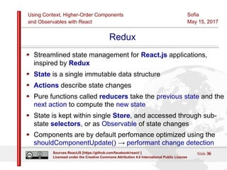 Using Context, Higher-Order Components
and Observables with React
Sofia
May 15, 2017
Slide 36Sources:ReactJS [https://github.com/facebook/react/ ]
Licensed under the Creative Commons Attribution 4.0 International Public License
Redux
Streamlined state management for React.js applications,
inspired by Redux
State is a single immutable data structure
Actions describe state changes
Pure functions called reducers take the previous state and the
next action to compute the new state
State is kept within single Store, and accessed through sub-
state selectors, or as Observable of state changes
Components are by default perfomance optimized using the
shouldComponentUpdate() → performant change detection
 
