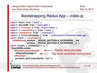 Using Context, Higher-Order Components
and Observables with React
Sofia
May 15, 2017
Slide 38Sources:ReactJS [https://github.com/facebook/react/ ]
Licensed under the Creative Commons Attribution 4.0 International Public License
Bootstrapping Redux App – index.js
import React from 'react';
import ReactDOM from 'react-dom';
import { Provider } from 'react-redux';
import { createStore } from 'redux';
import rootReducer from './reducers';
import { FilteredTodoApp } from './containers/filtered-todo-app';
const store = createStore(
rootReducer, window.__REDUX_DEVTOOLS_EXTENSION__ &&
window.__REDUX_DEVTOOLS_EXTENSION__() );
const render = (Component) => {
ReactDOM.render(
<Provider store={store}>
<FilteredTodoApp />
</Provider>,
document.getElementById('root')
);
};
Top level container component
Redux store provider
 