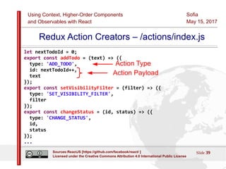 Using Context, Higher-Order Components
and Observables with React
Sofia
May 15, 2017
Slide 39Sources:ReactJS [https://github.com/facebook/react/ ]
Licensed under the Creative Commons Attribution 4.0 International Public License
Redux Action Creators – /actions/index.js
let nextTodoId = 0;
export const addTodo = (text) => ({
type: 'ADD_TODO',
id: nextTodoId++,
text
});
export const setVisibilityFilter = (filter) => ({
type: 'SET_VISIBILITY_FILTER',
filter
});
export const changeStatus = (id, status) => ({
type: 'CHANGE_STATUS',
id,
status
});
...
Action Payload
Action Type
 