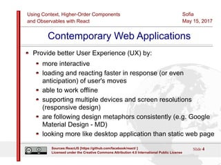 Using Context, Higher-Order Components
and Observables with React
Sofia
May 15, 2017
Slide 4Sources:ReactJS [https://github.com/facebook/react/ ]
Licensed under the Creative Commons Attribution 4.0 International Public License
Contemporary Web Applications
Provide better User Experience (UX) by:
more interactive
loading and reacting faster in response (or even
anticipation) of user's moves
able to work offline
supporting multiple devices and screen resolutions
(responsive design)
are following design metaphors consistently (e.g. Google
Material Design - MD)
looking more like desktop application than static web page
 