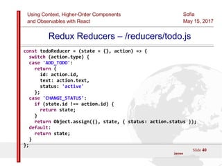 Using Context, Higher-Order Components
and Observables with React
Sofia
May 15, 2017
Slide 40Sources:ReactJS [https://github.com/facebook/react/ ]
Licensed under the Creative Commons Attribution 4.0 International Public License
Redux Reducers – /reducers/todo.js
const todoReducer = (state = {}, action) => {
switch (action.type) {
case 'ADD_TODO':
return {
id: action.id,
text: action.text,
status: 'active'
};
case 'CHANGE_STATUS':
if (state.id !== action.id) {
return state;
}
return Object.assign({}, state, { status: action.status });
default:
return state;
}
};
 