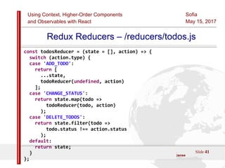 Using Context, Higher-Order Components
and Observables with React
Sofia
May 15, 2017
Slide 41Sources:ReactJS [https://github.com/facebook/react/ ]
Licensed under the Creative Commons Attribution 4.0 International Public License
Redux Reducers – /reducers/todos.js
const todosReducer = (state = [], action) => {
switch (action.type) {
case 'ADD_TODO':
return [
...state,
todoReducer(undefined, action)
];
case 'CHANGE_STATUS':
return state.map(todo =>
todoReducer(todo, action)
);
case 'DELETE_TODOS':
return state.filter(todo =>
todo.status !== action.status
);
default:
return state;
}
};
 