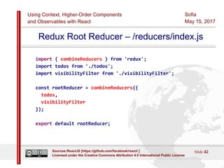 Using Context, Higher-Order Components
and Observables with React
Sofia
May 15, 2017
Slide 42Sources:ReactJS [https://github.com/facebook/react/ ]
Licensed under the Creative Commons Attribution 4.0 International Public License
Redux Root Reducer – /reducers/index.js
import { combineReducers } from 'redux';
import todos from './todos';
import visibilityFilter from './visibilityFilter';
const rootReducer = combineReducers({
todos,
visibilityFilter
});
export default rootReducer;
 