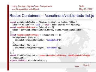 Using Context, Higher-Order Components
and Observables with React
Sofia
May 15, 2017
Slide 43Sources:ReactJS [https://github.com/facebook/react/ ]
Licensed under the Creative Commons Attribution 4.0 International Public License
Redux Containers – /conatiners/visible-todo-list.js
const getVisibleTodos = (todos, filter) => todos.filter(
todo => filter === 'all' ? true: todo.status === filter);
const mapStateToProps = (state) => ({
todos: getVisibleTodos(state.todos, state.visibilityFilter)
});
const mapDispatchToProps = (dispatch) => ({
onCompleted: (id) => {
dispatch(changeStatus(id, 'completed'));
},
onCanceled: (id) => {
dispatch(changeStatus(id, 'canceled'));
}
});
const VisibleTodoList = connect(mapStateToProps, mapDispatchToProps
) (TodoList);
export default VisibleTodoList;
 