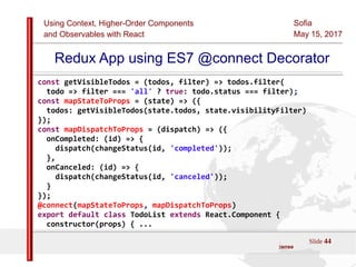 Using Context, Higher-Order Components
and Observables with React
Sofia
May 15, 2017
Slide 44Sources:ReactJS [https://github.com/facebook/react/ ]
Licensed under the Creative Commons Attribution 4.0 International Public License
Redux App using ES7 @connect Decorator
const getVisibleTodos = (todos, filter) => todos.filter(
todo => filter === 'all' ? true: todo.status === filter);
const mapStateToProps = (state) => ({
todos: getVisibleTodos(state.todos, state.visibilityFilter)
});
const mapDispatchToProps = (dispatch) => ({
onCompleted: (id) => {
dispatch(changeStatus(id, 'completed'));
},
onCanceled: (id) => {
dispatch(changeStatus(id, 'canceled'));
}
});
@connect(mapStateToProps, mapDispatchToProps)
export default class TodoList extends React.Component {
constructor(props) { ...
 