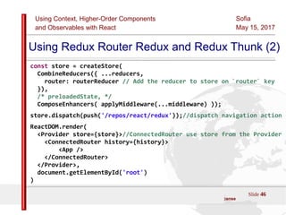 Using Context, Higher-Order Components
and Observables with React
Sofia
May 15, 2017
Slide 46Sources:ReactJS [https://github.com/facebook/react/ ]
Licensed under the Creative Commons Attribution 4.0 International Public License
Using Redux Router Redux and Redux Thunk (2)
const store = createStore(
CombineReducers({ ...reducers,
router: routerReducer // Add the reducer to store on `router` key
}),
/* preloadedState, */
ComposeEnhancers( applyMiddleware(...middleware) ));
store.dispatch(push('/repos/react/redux'));//dispatch navigation action
ReactDOM.render(
<Provider store={store}>//ConnectedRouter use store from the Provider
<ConnectedRouter history={history}>
<App />
</ConnectedRouter>
</Provider>,
document.getElementById('root')
)
 