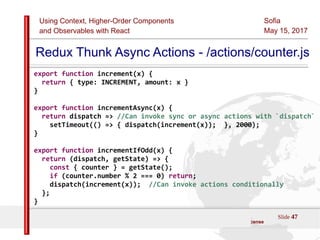 Using Context, Higher-Order Components
and Observables with React
Sofia
May 15, 2017
Slide 47Sources:ReactJS [https://github.com/facebook/react/ ]
Licensed under the Creative Commons Attribution 4.0 International Public License
Redux Thunk Async Actions - /actions/counter.js
export function increment(x) {
return { type: INCREMENT, amount: x }
}
export function incrementAsync(x) {
return dispatch => //Can invoke sync or async actions with `dispatch`
setTimeout(() => { dispatch(increment(x)); }, 2000);
}
export function incrementIfOdd(x) {
return (dispatch, getState) => {
const { counter } = getState();
if (counter.number % 2 === 0) return;
dispatch(increment(x)); //Can invoke actions conditionally
};
}
 