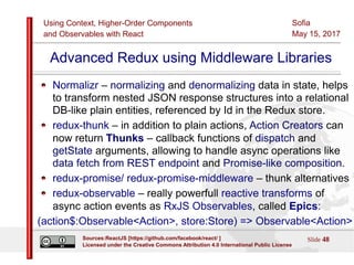 Using Context, Higher-Order Components
and Observables with React
Sofia
May 15, 2017
Slide 48Sources:ReactJS [https://github.com/facebook/react/ ]
Licensed under the Creative Commons Attribution 4.0 International Public License
Advanced Redux using Middleware Libraries
Normalizr – normalizing and denormalizing data in state, helps
to transform nested JSON response structures into a relational
DB-like plain entities, referenced by Id in the Redux store.
redux-thunk – in addition to plain actions, Action Creators can
now return Thunks – callback functions of dispatch and
getState arguments, allowing to handle async operations like
data fetch from REST endpoint and Promise-like composition.
redux-promise/ redux-promise-middleware – thunk alternatives
redux-observable – really powerfull reactive transforms of
async action events as RxJS Observables, called Epics:
(action$:Observable<Action>, store:Store) => Observable<Action>
 