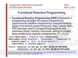 Using Context, Higher-Order Components
and Observables with React
Sofia
May 15, 2017
Slide 49Sources:ReactJS [https://github.com/facebook/react/ ]
Licensed under the Creative Commons Attribution 4.0 International Public License
Functional Reactive Programming
Functional Reactive Programming (FRP) [Wikipedia]: a
programming paradigm for reactive programming
(asynchronous dataflow programming) using the building
blocks of functional programming (e.g. map, reduce, filter).
FRP has been used for programming graphical user
interfaces (GUIs), robotics, and music, aiming to simplify
these problems by explicitly modeling time. Ex. (RxJS):
const Observable = require('rxjs').Observable;
Observable.from(['Reactive', 'Extensions', 'JavaScript'])
.take(2).map(s => `${s}: on ${new Date()}`)
.subscribe(s => console.log(s));
Result: Reactive: on Sat Apr 29 2017 20:00:39 GMT+0300
Extensions: on Sat Apr 29 2017 20:00:39 GMT+0300
Good intro tutorial in RP using RxJS by Andre Staltz see: https://gist.github.com/staltz/868e7e9bc2a7b8c1f754
JS Fiddle of the demo: http://jsfiddle.net/staltz/8jFJH/48/
 