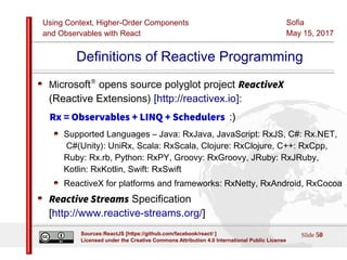 Using Context, Higher-Order Components
and Observables with React
Sofia
May 15, 2017
Slide 50Sources:ReactJS [https://github.com/facebook/react/ ]
Licensed under the Creative Commons Attribution 4.0 International Public License
Definitions of Reactive Programming
Microsoft®
opens source polyglot project ReactiveX
(Reactive Extensions) [http://reactivex.io]:
Rx = Observables + LINQ + Schedulers :)
Supported Languages – Java: RxJava, JavaScript: RxJS, C#: Rx.NET,
C#(Unity): UniRx, Scala: RxScala, Clojure: RxClojure, C++: RxCpp,
Ruby: Rx.rb, Python: RxPY, Groovy: RxGroovy, JRuby: RxJRuby,
Kotlin: RxKotlin, Swift: RxSwift
ReactiveX for platforms and frameworks: RxNetty, RxAndroid, RxCocoa
Reactive Streams Specification
[http://www.reactive-streams.org/]
 