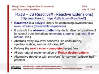Using Context, Higher-Order Components
and Observables with React
Sofia
May 15, 2017
Slide 51Sources:ReactJS [https://github.com/facebook/react/ ]
Licensed under the Creative Commons Attribution 4.0 International Public License
RxJS – JS ReactiveX (Reactive Extensions)
[http://reactivex.io, https://github.com/ReactiveX]
ReactiveX is a polyglot library for composing asynchronous
event streams (observable sequences).
It extends the observer pattern by declarative composition of
functional transformations on events streams (e.g. map-filter-
reduce, etc.)
Abstracs away low-level concerns like concurrency,
synchronization, and non-blocking I/O.
Follows the next - error - completed event flow
Allows natural implementation of Redux design pattern
Alternative (together with promises) for solving “callback hell”
problem
 