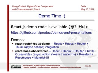 Using Context, Higher-Order Components
and Observables with React
Sofia
May 15, 2017
Slide 53Sources:ReactJS [https://github.com/facebook/react/ ]
Licensed under the Creative Commons Attribution 4.0 International Public License
Demo Time :)
React.js demo code is available @GitHub:
https://github.com/iproduct/demos-and-presentations
Demos:
react-router-redux-demo – React + Redux + Router +
Thunk (async actions) integration
react-hocs-observables – React + Redux + Router + RxJS
Observables (async action stream transforms) + Reselect +
Recompose + Material-UI
 
