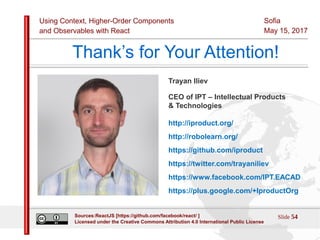 Using Context, Higher-Order Components
and Observables with React
Sofia
May 15, 2017
Slide 54Sources:ReactJS [https://github.com/facebook/react/ ]
Licensed under the Creative Commons Attribution 4.0 International Public License
Thank’s for Your Attention!
Trayan Iliev
CEO of IPT – Intellectual Products
& Technologies
http://iproduct.org/
http://robolearn.org/
https://github.com/iproduct
https://twitter.com/trayaniliev
https://www.facebook.com/IPT.EACAD
https://plus.google.com/+IproductOrg
 