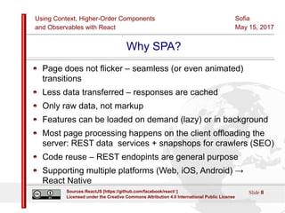 Using Context, Higher-Order Components
and Observables with React
Sofia
May 15, 2017
Slide 8Sources:ReactJS [https://github.com/facebook/react/ ]
Licensed under the Creative Commons Attribution 4.0 International Public License
Why SPA?
Page does not flicker – seamless (or even animated)
transitions
Less data transferred – responses are cached
Only raw data, not markup
Features can be loaded on demand (lazy) or in background
Most page processing happens on the client offloading the
server: REST data services + snapshops for crawlers (SEO)
Code reuse – REST endopints are general purpose
Supporting multiple platforms (Web, iOS, Android) →
React Native
 