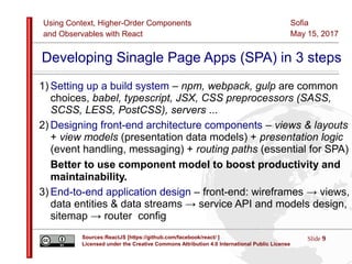 Using Context, Higher-Order Components
and Observables with React
Slide 9Sources:ReactJS [https://github.com/facebook/react/ ]
Licensed under the Creative Commons Attribution 4.0 International Public License
Sofia
May 15, 2017
Developing Sinagle Page Apps (SPA) in 3 steps
1) Setting up a build system – npm, webpack, gulp are common
choices, babel, typescript, JSX, CSS preprocessors (SASS,
SCSS, LESS, PostCSS), servers ...
2) Designing front-end architecture components – views & layouts
+ view models (presentation data models) + presentation logic
(event handling, messaging) + routing paths (essential for SPA)
Better to use component model to boost productivity and
maintainability.
3) End-to-end application design – front-end: wireframes → views,
data entities & data streams → service API and models design,
sitemap → router config
 