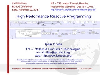 22.11.2015 Slide 1Copyright © 2003-2015 IPT – Intellectual Products & Technologies Ltd. All rights reserved.
IPT – Intellectual Products & Technologies
Trayan Iliev, http://iproduct.org/
jProfessionals - BGJUG
Sofia November 22, 2015
Trayan Iliev
IPT – Intellectual Products & Technologies
e-mail: tiliev@iproduct.org
web: http://iproduct.org
Oracle® and Java™ are trademarks or registered trademarks of Oracle and/or its affiliates.
Other names may be trademarks of their respective owners.
Java High Performance Reactive Programming
 