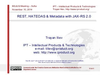 IPT – Intellectual Products & Technologies 
Trayan Iliev, http://www.iproduct.org/ 
BGJUG Meeting – Sofia 
November 10, 2014 
REST, HATEOAS & Metadata with JAX-RS 2.0 
Trayan Iliev 
IPT – Intellectual Products & Technologies 
e-mail: tiliev@iproduct.org 
web: http://www.iproduct.org 
Oracle®, Java™ and JavaScript™ are trademarks or registered trademarks of Oracle and/or its affiliates. 
Other names may be trademarks of their respective owners. 
Licensed under the Creative Commons Attribution-NonCommercial-NoDerivs 3.0 Slide 1 
Unported License 
 