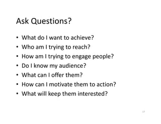 Ask Questions?
• What do I want to achieve?
• Who am I trying to reach?
• How am I trying to engage people?
• Do I know my audience?
• What can I offer them?
• How can I motivate them to action?
• What will keep them interested?
17
 